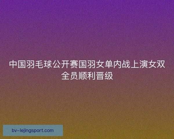 中国羽毛球公开赛国羽女单内战上演女双全员顺利晋级