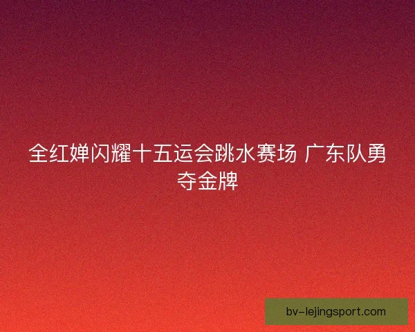全红婵闪耀十五运会跳水赛场 广东队勇夺金牌