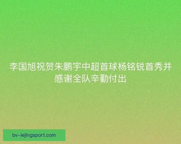 李国旭祝贺朱鹏宇中超首球杨铭锐首秀并感谢全队辛勤付出