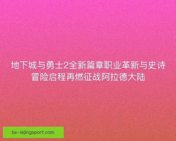 地下城与勇士2全新篇章职业革新与史诗冒险启程再燃征战阿拉德大陆