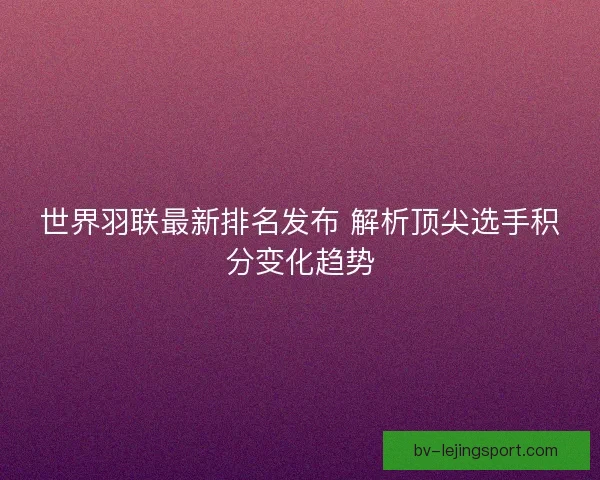 世界羽联最新排名发布 解析顶尖选手积分变化趋势
